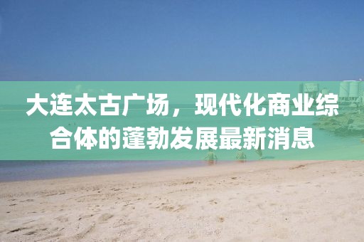 大連太古廣場(chǎng)，現代化商業(yè)綜合體的蓬勃發(fā)展最新消息