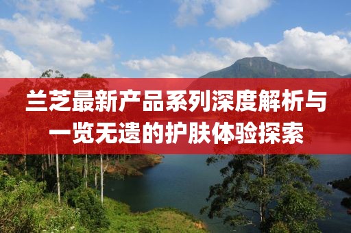 蘭芝最新產(chǎn)品系列深度解析與一覽無(wú)遺的護膚體驗探索