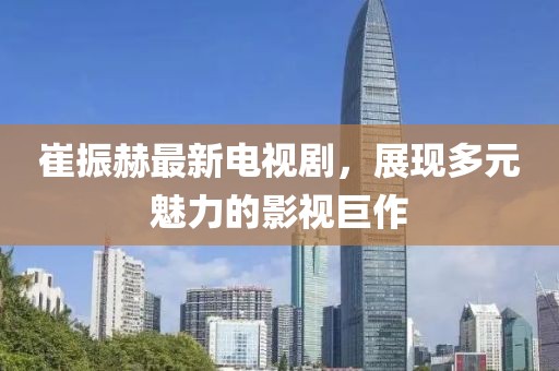 崔振赫最新電視劇，展現多元魅力的影視巨作