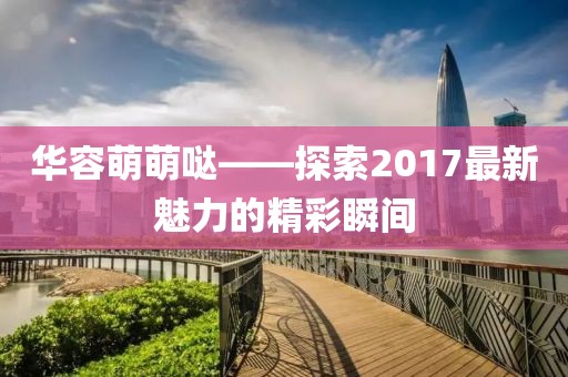 華容萌萌噠——探索2017最新魅力的精彩瞬間
