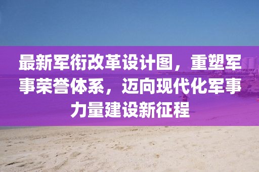 最新軍銜改革設計圖，重塑軍事榮譽(yù)體系，邁向現代化軍事力量建設新征程