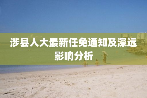 涉縣人大最新任免通知及深遠影響分析