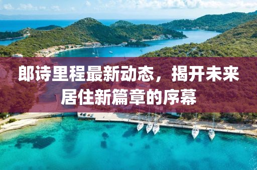 郎詩(shī)里程最新動(dòng)態(tài)，揭開(kāi)未來(lái)居住新篇章的序幕