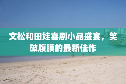 文松和田娃喜劇小品盛宴，笑破腹膜的最新佳作