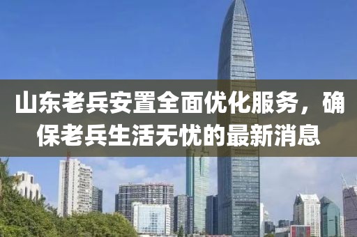 山東老兵安置全面優(yōu)化服務(wù)，確保老兵生活無(wú)憂(yōu)的最新消息