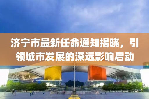 濟寧市最新任命通知揭曉，引領(lǐng)城市發(fā)展的深遠影響啟動(dòng)