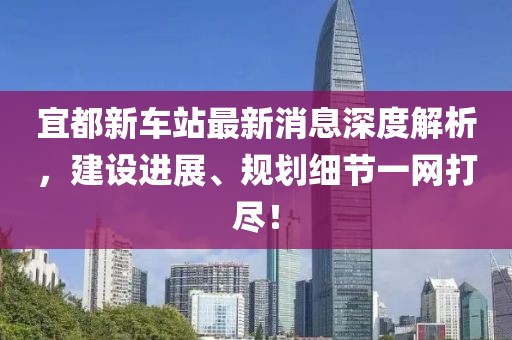 宜都新車(chē)站最新消息深度解析，建設進(jìn)展、規劃細節一網(wǎng)打盡！