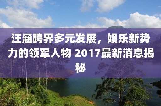 汪涵跨界多元發(fā)展，娛樂(lè )新勢力的領(lǐng)軍人物 2017最新消息揭秘