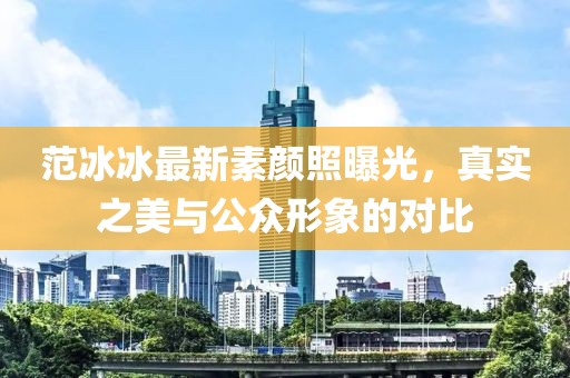 范冰冰最新素顏照曝光，真實(shí)之美與公眾形象的對比