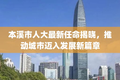 本溪市人大最新任命揭曉，推動(dòng)城市邁入發(fā)展新篇章