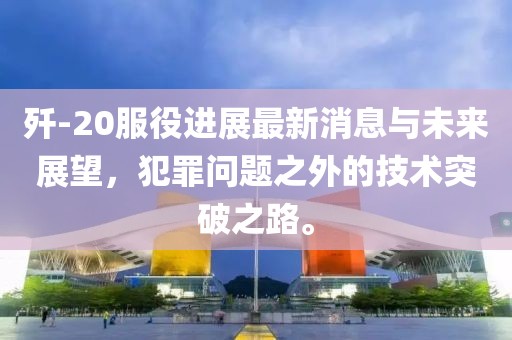 殲-20服役進(jìn)展最新消息與未來(lái)展望，犯罪問(wèn)題之外的技術(shù)突破之路。