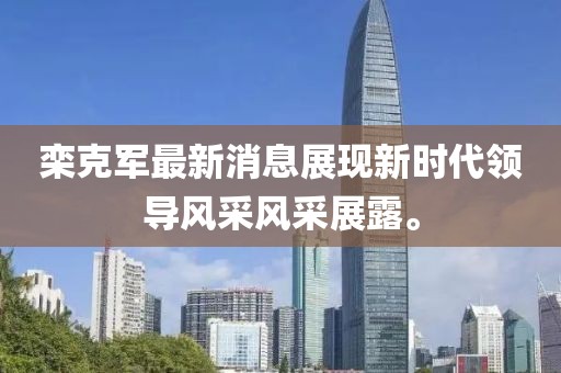 欒克軍最新消息展現新時(shí)代領(lǐng)導風(fēng)采風(fēng)采展露。