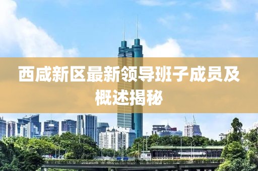 西咸新區最新領(lǐng)導班子成員及概述揭秘