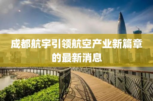 成都航宇引領(lǐng)航空產(chǎn)業(yè)新篇章的最新消息