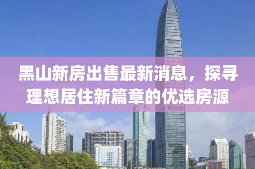 黑山新房出售最新消息，探尋理想居住新篇章的優(yōu)選房源