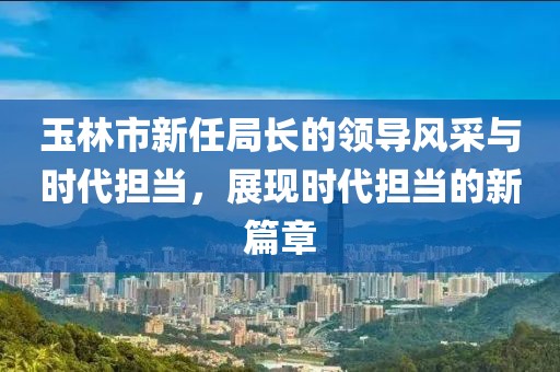玉林市新任局長(cháng)的領(lǐng)導風(fēng)采與時(shí)代擔當，展現時(shí)代擔當的新篇章