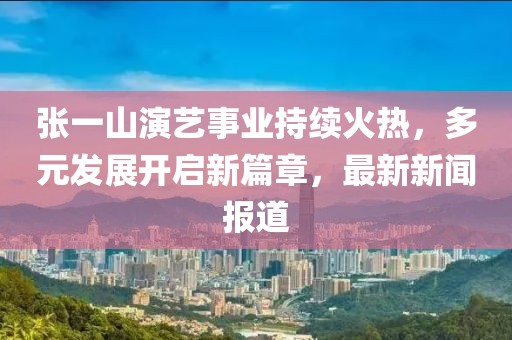 張一山演藝事業(yè)持續火熱，多元發(fā)展開(kāi)啟新篇章，最新新聞報道