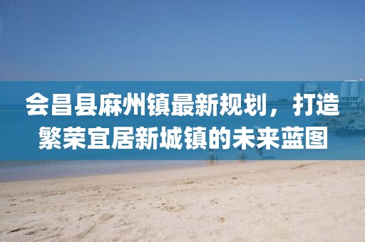 會(huì )昌縣麻州鎮最新規劃，打造繁榮宜居新城鎮的未來(lái)藍圖