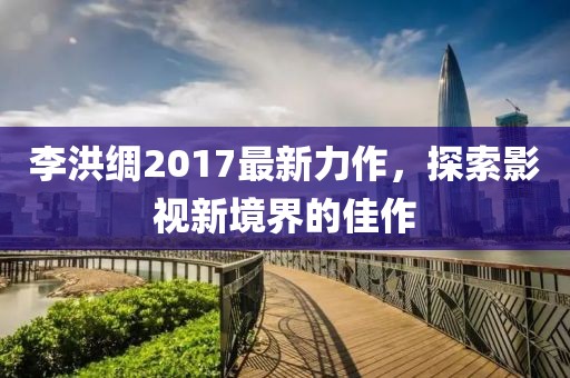 李洪綢2017最新力作，探索影視新境界的佳作
