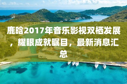 鹿晗2017年音樂(lè )影視雙棲發(fā)展，耀眼成就矚目，最新消息匯總