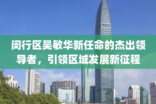 閔行區吳敏華新任命的杰出領(lǐng)導者，引領(lǐng)區域發(fā)展新征程