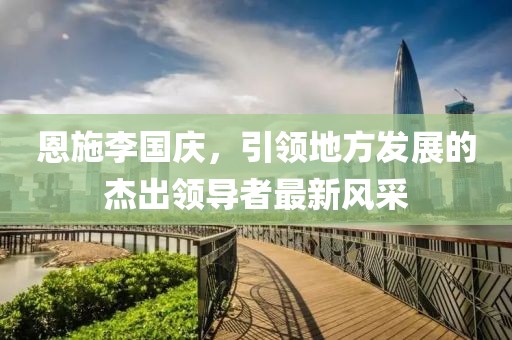 恩施李國慶，引領(lǐng)地方發(fā)展的杰出領(lǐng)導者最新風(fēng)采