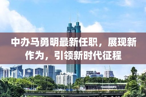 中辦馬勇明最新任職，展現新作為，引領(lǐng)新時(shí)代征程
