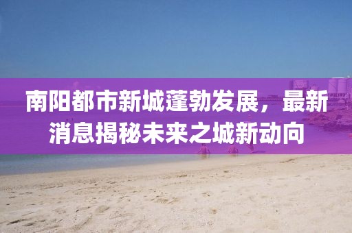 南陽(yáng)都市新城蓬勃發(fā)展，最新消息揭秘未來(lái)之城新動(dòng)向