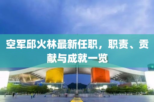 空軍邱火林最新任職，職責、貢獻與成就一覽
