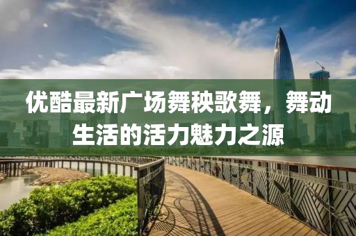 優(yōu)酷最新廣場(chǎng)舞秧歌舞，舞動(dòng)生活的活力魅力之源