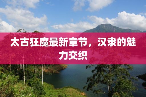 太古狂魔最新章節，漢隸的魅力交織