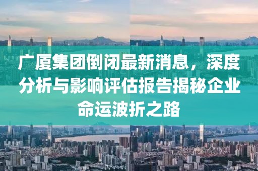 廣廈集團倒閉最新消息，深度分析與影響評估報告揭秘企業(yè)命運波折之路