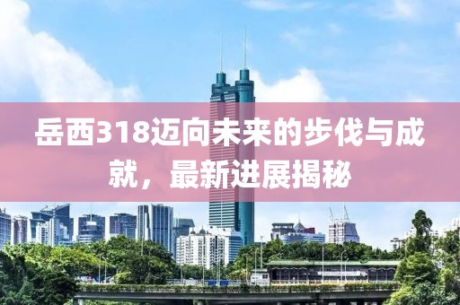 岳西318邁向未來(lái)的步伐與成就，最新進(jìn)展揭秘