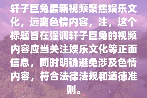 軒子巨兔最新視頻聚焦娛樂(lè )文化，遠離色情內容，注，這個(gè)標題旨在強調軒子巨兔的視頻內容應當關(guān)注娛樂(lè )文化等正面信息，同時(shí)明確避免涉及色情內容，符合法律法規和道德準則。