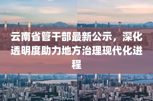 云南省管干部最新公示，深化透明度助力地方治理現代化進(jìn)程