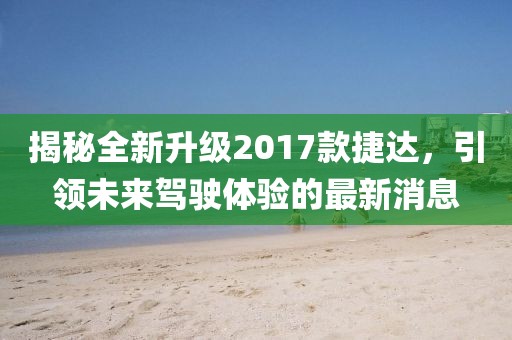 揭秘全新升級2017款捷達，引領(lǐng)未來(lái)駕駛體驗的最新消息