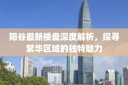 陽(yáng)谷最新樓盤(pán)深度解析，探尋繁華區域的獨特魅力