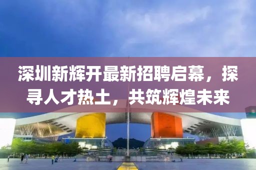 深圳新輝開(kāi)最新招聘啟幕，探尋人才熱土，共筑輝煌未來(lái)