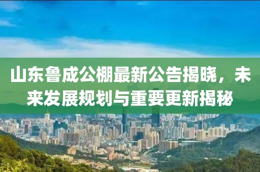 山東魯成公棚最新公告揭曉，未來(lái)發(fā)展規劃與重要更新揭秘