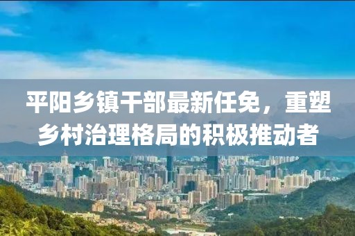 平陽(yáng)鄉鎮干部最新任免，重塑鄉村治理格局的積極推動(dòng)者