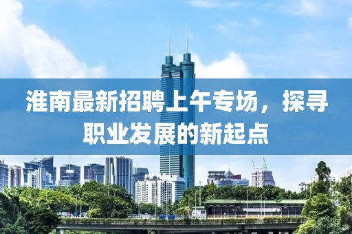 淮南最新招聘上午專(zhuān)場(chǎng)，探尋職業(yè)發(fā)展的新起點(diǎn)