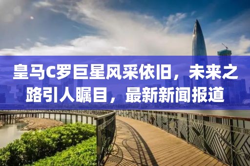 皇馬C羅巨星風(fēng)采依舊，未來(lái)之路引人矚目，最新新聞報道