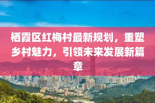 棲霞區紅梅村最新規劃，重塑鄉村魅力，引領(lǐng)未來(lái)發(fā)展新篇章