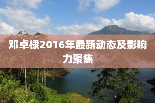 鄧卓棣2016年最新動(dòng)態(tài)及影響力聚焦