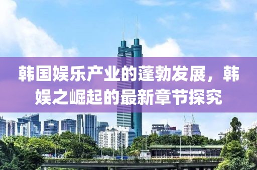 韓國娛樂(lè )產(chǎn)業(yè)的蓬勃發(fā)展，韓娛之崛起的最新章節探究