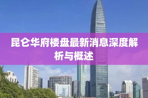 昆侖華府樓盤(pán)最新消息深度解析與概述