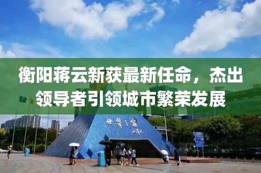 衡陽(yáng)蔣云新獲最新任命，杰出領(lǐng)導者引領(lǐng)城市繁榮發(fā)展
