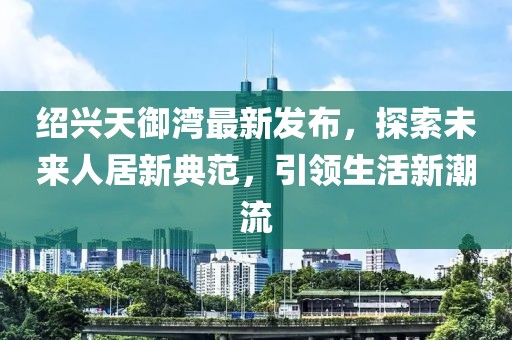 紹興天御灣最新發(fā)布，探索未來(lái)人居新典范，引領(lǐng)生活新潮流