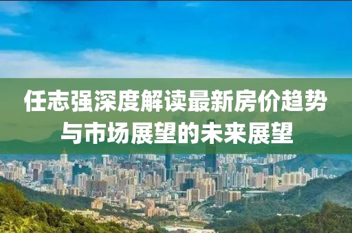 任志強深度解讀最新房?jì)r(jià)趨勢與市場(chǎng)展望的未來(lái)展望