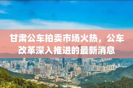 甘肅公車(chē)拍賣(mài)市場(chǎng)火熱，公車(chē)改革深入推進(jìn)的最新消息